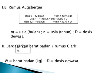 I.B. Rumus Augsberger
m = usia (bulan) ; n = usia (tahun) ; D = dosis
dewasa
II. Berdasarkan berat badan / rumus Clark
W = berat badan (kg) ; D = dosis dewasa
Usia 2 – 12 bulan = (m + 13)% x D
Usia 1 – 11 tahun = (4n + 20)% x D
Usia 12 – 16 tahun = (5n + 10)% x D
W x D
68
 