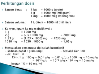  Satuan berat : 1 kg = 1000 g (gram)
1 g = 1000 mg (miligram)
1 mg = 1000 mcg (mikrogram)
 Satuan volume : 1 L (liter) = 1000 ml (mililiter)
 Konversi gram ke mg (sebaliknya) :
1 g = 1000 mg
2 g = (2 x 1000) mg = 2000 mg
1,23 g = (1,23 x 1000) mg = 1230 mg
1050 mg = 1050 : 1000 g = 1,05 g
 Menyatakan persentase dg istilah kuantitatif
- sediaan padat : gram (mg) - sediaan cair : ml
- ex : krim 1%
1% = 1 g : 100 g = 0,01 g/g = 0,01 g/g x 1000 mg = 10 mg/g
= 10‾² g/g = 10‾² g/g x 10³ mg = 10 mg/g
larutan 1% = 10 mg/ml
 