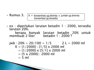  Rumus 3.
 ex : diperlukan larutan betadin 1 : 2000, tersedia
larutan 20%.
berapa banyak larutan betadin 20% untuk
membuat 2 liter betadin 1 : 2000 ?
jwb : 20% = 20/100 = 1/5 2 L = 2000 ml
X = {1/2000} : {1/5} x 2000 ml
= {1/2000} x {5/1} x 2000 ml
= {5 x 2000} : 2000 ml
= 5 ml
X = konsentrasi yg diminta x jumlah yg diminta
konsentasi yg tersedia
 