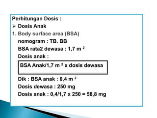 Perhitungan Dosis :
 Dosis Anak
1. Body surface area (BSA)
nomogram : TB. BB
BSA rata2 dewasa : 1,7 m 2
Dosis anak :
Dik : BSA anak : 0,4 m 2
Dosis dewasa : 250 mg
Dosis anak : 0,4/1,7 x 250 = 58,8 mg
BSA Anak/1,7 m 2 x dosis dewasa
 