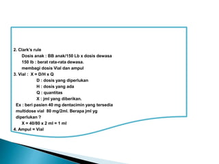 2. Clark’s rule
Dosis anak : BB anak/150 Lb x dosis dewasa
150 lb : berat rata-rata dewasa.
membagi dosis Vial dan ampul
3. Vial : X = D/H x Q
D : dosis yang diperlukan
H : dosis yang ada
Q : quantitas
X : jml yang diberikan.
Ex : beri pasien 40 mg dentacimin yang tersedia
multidose vial 80 mg/2ml. Berapa jml yg
diperlukan ?
X = 40/80 x 2 ml = 1 ml
4. Ampul = Vial
 