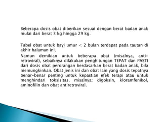 Beberapa dosis obat diberikan sesuai dengan berat badan anak
mulai dari berat 3 kg hingga 29 kg.
Tabel obat untuk bayi umur < 2 bulan terdapat pada tautan di
akhir halaman ini.
Namun demikian untuk beberapa obat (misalnya, anti-
retroviral), sebaiknya dilakukan penghitungan TEPAT dan PASTI
dari dosis obat perorangan berdasarkan berat badan anak, bila
memungkinkan. Obat jenis ini dan obat lain yang dosis tepatnya
benar-benar penting untuk kepastian efek terapi atau untuk
menghindari toksisitas, misalnya: digoksin, kloramfenikol,
aminofilin dan obat antiretroviral.
 