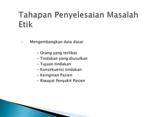 1. Mengembangkan data dasar
- Orang yang terlibat
- Tindakan yang diusulkan
- Tujuan tindakan
- Konsekuensi tindakan
- Keinginan Pasien
- Riwayat Penyakit Pasien
 