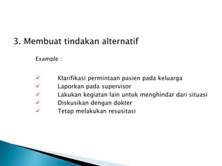 3. Membuat tindakan alternatif
Example :
 Klarifikasi permintaan pasien pada keluarga
 Laporkan pada supervisor
 Lakukan kegiatan lain untuk menghindar dari situasi
 Diskusikan dengan dokter
 Tetap melakukan resusitasi
 