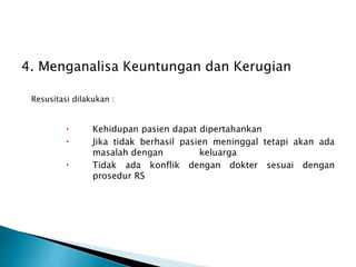 4. Menganalisa Keuntungan dan Kerugian
Resusitasi dilakukan :
 Kehidupan pasien dapat dipertahankan
 Jika tidak berhasil pasien meninggal tetapi akan ada
masalah dengan keluarga
 Tidak ada konflik dengan dokter sesuai dengan
prosedur RS
 