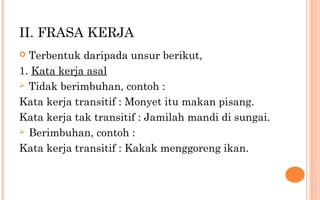 II. FRASA KERJA
 Terbentuk daripada unsur berikut,
1. Kata kerja asal
 Tidak berimbuhan, contoh :
Kata kerja transitif : Monyet itu makan pisang.
Kata kerja tak transitif : Jamilah mandi di sungai.
 Berimbuhan, contoh :
Kata kerja transitif : Kakak menggoreng ikan.
 