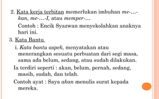 2. Kata kerja terbitan memerlukan imbuhan me-…-
kan, me-…-I, atau memper-…
Contoh : Encik Syazwan menyekolahkan anaknya
hari ini.
3. Kata Bantu
i. Kata bantu aspek, menyatakan atau
menerangkan sesuatu perbuatan dari segi masa,
sama ada belum, sedang, atau sudah dilakukan.
Ia terdiri seperti : akan, belum, pernah, sedang,
masih, sudah, dan telah.
Contoh ayat : Saya akan menulis surat kepada
mereka.
 