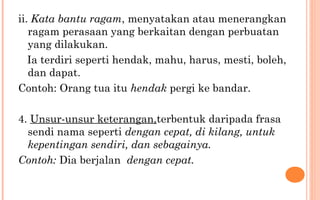 ii. Kata bantu ragam, menyatakan atau menerangkan
ragam perasaan yang berkaitan dengan perbuatan
yang dilakukan.
Ia terdiri seperti hendak, mahu, harus, mesti, boleh,
dan dapat.
Contoh: Orang tua itu hendak pergi ke bandar.
4. Unsur-unsur keterangan,terbentuk daripada frasa
sendi nama seperti dengan cepat, di kilang, untuk
kepentingan sendiri, dan sebagainya.
Contoh: Dia berjalan dengan cepat.
 