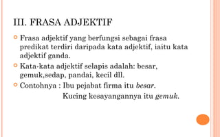 III. FRASA ADJEKTIF
 Frasa adjektif yang berfungsi sebagai frasa
predikat terdiri daripada kata adjektif, iaitu kata
adjektif ganda.
 Kata-kata adjektif selapis adalah: besar,
gemuk,sedap, pandai, kecil dll.
 Contohnya : Ibu pejabat firma itu besar.
Kucing kesayangannya itu gemuk.
 