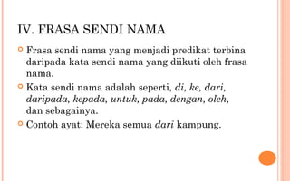 IV. FRASA SENDI NAMA
 Frasa sendi nama yang menjadi predikat terbina
daripada kata sendi nama yang diikuti oleh frasa
nama.
 Kata sendi nama adalah seperti, di, ke, dari,
daripada, kepada, untuk, pada, dengan, oleh,
dan sebagainya.
 Contoh ayat: Mereka semua dari kampung.
 