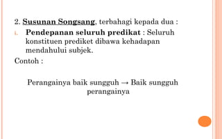 2. Susunan Songsang, terbahagi kepada dua :
i. Pendepanan seluruh predikat : Seluruh
konstituen prediket dibawa kehadapan
mendahului subjek.
Contoh :
Perangainya baik sungguh → Baik sungguh
perangainya
 