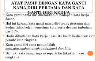 AYAT PASIF DENGAN KATA GANTI
NAMA DIRI PERTAMA DAN KATA
GANTI DIRI KEDUA Kata ganti nama diri diletakkan di hadapan kata kerja
dasar.
 Hal ini kerana kata ganti nama diri orang pertama dan
kedua tidak boleh menerima kata kerja dengan imbuhan
pasif di-.
 Hadir dihadapan kata kerja dasar itu boleh berbentuk kata
penuh/ kata ringkas.
 Kata ganti diri yang penuh ialah
saya,aku,engkau,awak,anda,kami dan kita.
 Bentuk kata yang ringkas seperti ku (aku) dan kau
(engkau)
 