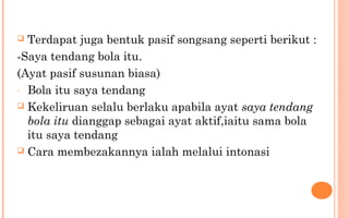  Terdapat juga bentuk pasif songsang seperti berikut :
-Saya tendang bola itu.
(Ayat pasif susunan biasa)
- Bola itu saya tendang
 Kekeliruan selalu berlaku apabila ayat saya tendang
bola itu dianggap sebagai ayat aktif,iaitu sama bola
itu saya tendang
 Cara membezakannya ialah melalui intonasi
 