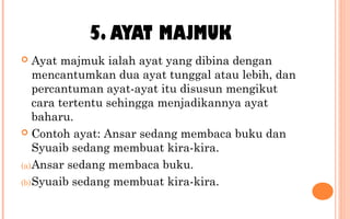 5. AYAT MAJMUK
 Ayat majmuk ialah ayat yang dibina dengan
mencantumkan dua ayat tunggal atau lebih, dan
percantuman ayat-ayat itu disusun mengikut
cara tertentu sehingga menjadikannya ayat
baharu.
 Contoh ayat: Ansar sedang membaca buku dan
Syuaib sedang membuat kira-kira.
(a)Ansar sedang membaca buku.
(b)Syuaib sedang membuat kira-kira.
 