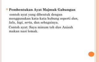  Pembentukan Ayat Majmuk Gabungan
contoh ayat yang dibentuk dengan
menggunakan kata-kata hubung seperti dan,
lalu, lagi, serta, dan sebagainya.
Contoh ayat: Saya minum teh dan Anisah
makan nasi lemak.
 