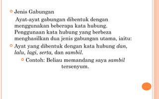  Jenis Gabungan
Ayat-ayat gabungan dibentuk dengan
menggunakan beberapa kata hubung.
Penggunaan kata hubung yang berbeza
menghasilkan dua jenis gabungan utama, iaitu:
 Ayat yang dibentuk dengan kata hubung dan,
lalu, lagi, serta, dan sambil.
 Contoh: Beliau memandang saya sambil
tersenyum.
 