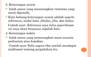 3. Keterangan syarat
 Ialah unsur yang menerangkan tuntutan yang
mesti dipenuhi.
 Kata hubung keterangan syarat adalah seperti
sekiranya, andai kata, jikalau, jika, dan kalau.
Contoh ayat: Sekiranya saya lulus peperiksaan
ini saya akan berpuasa sepuluh hari.
4. Keterangan waktu
 Ialah unsur yang menerangkan masa sesuatu
perbuatan atau kejadian.
Contoh ayat: Polis segera tiba setelah mendapat
maklumat tentang pergaduhan itu.
 