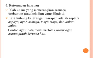 6. Keterangan harapan
 Ialah unsur yang menerangkan sesuatu
perbuatan atau kejadian yang dihajati.
 Kata hubung keterangan harapan adalah seperti
supaya, agar, semoga, moga-moga, dan kalau-
kalau.
Contoh ayat: Kita mesti bertolak ansur agar
semua pihak berpuas hati.
 