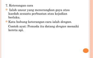 7. Keterangan cara
 Ialah unsur yang menerangkan gaya atau
kaedah sesuatu perbuatan atau kejadian
berlaku.
 Kata hubung keterangan cara ialah dengan.
Contoh ayat: Pemuda itu datang dengan menaiki
kereta api.
 