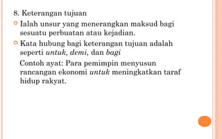8. Keterangan tujuan
 Ialah unsur yang menerangkan maksud bagi
sesuatu perbuatan atau kejadian.
 Kata hubung bagi keterangan tujuan adalah
seperti untuk, demi, dan bagi
Contoh ayat: Para pemimpin menyusun
rancangan ekonomi untuk meningkatkan taraf
hidup rakyat.
 
