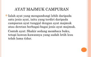 AYAT MAJMUK CAMPURAN
 Ialah ayat yang mengandungi lebih daripada
satu jenis ayat, iaitu yang terdiri daripada
campuran ayat tunggal dengan ayat majmuk
atau deretan berbagai-bagai jenis ayat majmuk.
Contoh ayat: Shakir sedang membaca buku,
tetapi kawan-kawannya yang sudah letih lesu
telah lama tidur.
 
