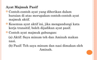 Ayat Majmuk Pasif
 Contoh-contoh ayat yang diberikan dalam
huraian di atas merupakan contoh-contoh ayat
majmuk aktif.
 Kesemua ayat aktif ini, jika mengandungi kata
kerja transitif, boleh dijadikan ayat pasif.
 Contoh ayat majmuk gabungan:
(a) Aktif: Saya minum teh dan Aminah makan
nasi.
(b) Pasif: Teh saya minum dan nasi dimakan oleh
Aminah.
 