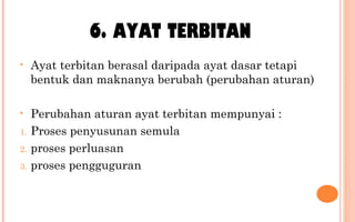 6. AYAT TERBITAN
• Ayat terbitan berasal daripada ayat dasar tetapi
bentuk dan maknanya berubah (perubahan aturan)
• Perubahan aturan ayat terbitan mempunyai :
1. Proses penyusunan semula
2. proses perluasan
3. proses pengguguran
 
