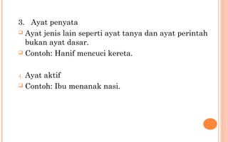 3. Ayat penyata
 Ayat jenis lain seperti ayat tanya dan ayat perintah
bukan ayat dasar.
 Contoh: Hanif mencuci kereta.
4. Ayat aktif
 Contoh: Ibu menanak nasi.
 