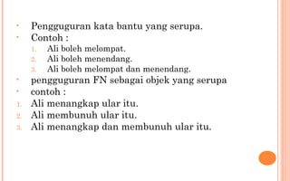 • Pengguguran kata bantu yang serupa.
• Contoh :
1. Ali boleh melompat.
2. Ali boleh menendang.
3. Ali boleh melompat dan menendang.
• pengguguran FN sebagai objek yang serupa
• contoh :
1. Ali menangkap ular itu.
2. Ali membunuh ular itu.
3. Ali menangkap dan membunuh ular itu.
 