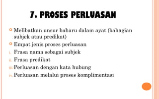 7. PROSES PERLUASAN
 Melibatkan unsur baharu dalam ayat (bahagian
subjek atau predikat)
 Empat jenis proses perluasan
i. Frasa nama sebagai subjek
ii. Frasa predikat
iii.Perluasan dengan kata hubung
iv. Perluasan melalui proses komplimentasi
 