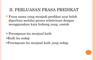 II. PERLUASAN FRASA PREDIKAT
 Frasa nama yang menjadi predikat ayat boleh
diperluas melalui proses relativisasi dengan
menggunakan kata hubung yang, contoh
> Perempuan itu menjual kuih
>Kuih itu sedap
=Perempuan itu menjual kuih yang sedap.
 