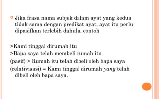  Jika frasa nama subjek dalam ayat yang kedua
tidak sama dengan predikat ayat, ayat itu perlu
dipasifkan terlebih dahulu, contoh
>Kami tinggal dirumah itu
>Bapa saya telah membeli rumah itu
(pasif) > Rumah itu telah dibeli oleh bapa saya
(relativisasi) = Kami tinggal dirumah yang telah
dibeli oleh bapa saya.
 