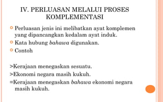 IV. PERLUASAN MELALUI PROSES
KOMPLEMENTASI
 Perluasan jenis ini melibatkan ayat komplemen
yang dipancangkan kedalam ayat induk.
 Kata hubung bahawa digunakan.
 Contoh
>Kerajaan menegaskan sesuatu.
>Ekonomi negara masih kukuh.
=Kerajaan menegaskan bahawa ekonomi negara
masih kukuh.
 
