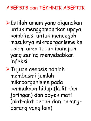 ASEPSIS dan TEKHNIK ASEPTIK
Istilah umum yang digunakan
untuk menggambarkan upaya
kombinasi untuk mencegah
masuknya mikroorganisme ke
dalam area tubuh manapun
yang sering menyebabkan
infeksi
Tujuan asepsis adalah :
membasmi jumlah
mikroorganisme pada
permukaan hidup (kulit dan
jaringan) dan obyek mati
(alat-alat bedah dan barang-
barang yang lain)
 