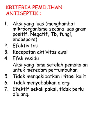 KRITERIA PEMILIHAN
ANTISEPTIK :
1. Aksi yang luas (menghambat
mikroorganisme secara luas gram
positif. Negatif, Tb, fungi,
endospora)
2. Efektivitas
3. Kecepatan aktivitas awal
4. Efek residu
Aksi yang lama setelah pemakaian
untuk meredam pertumbuhan
5. Tidak mengakibatkan iritasi kulit
6. Tidak menyebabkan alergi
7. Efektif sekali pakai, tidak perlu
diulang.
 
