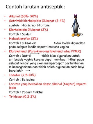 Contoh larutan antiseptik :
• Alkohol (60%- 90%)
• Setrimid/klorheksidin Glukonat (2-4%)
contoh : Hibiscrub, Hibitane
• Klorheksidin Glukonat (2%)
Contoh : Savlon
• Heksaklorofen (3%)
Contoh : pHisoHex tidak boleh digunakan
pada selaput lendir seperti mukosa vagina
• Kloroksilenol (Para-kloro-metaksilenol atau PCMX)
Contoh : Dettol tidak bisa digunakan untuk
antisepsis vagina karena dapat membuat iritasi pada
selaput lendir yang akan mempercepat pertumbuhan
mikroorganisme dan tidak boleh digunakan pada bayi
baru lahir
• Iodofor (7,5-10%)
Contoh : Betadine
• Larutan yang berbahan dasar alkohol (tingtur) seperti
iodin
Contoh : Yodium tinktur
• Triklosan (0,2-2%)
 