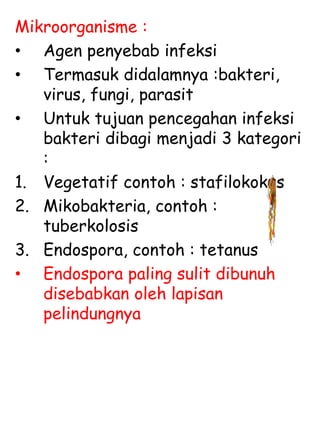 Mikroorganisme :
• Agen penyebab infeksi
• Termasuk didalamnya :bakteri,
virus, fungi, parasit
• Untuk tujuan pencegahan infeksi
bakteri dibagi menjadi 3 kategori
:
1. Vegetatif contoh : stafilokokus
2. Mikobakteria, contoh :
tuberkolosis
3. Endospora, contoh : tetanus
• Endospora paling sulit dibunuh
disebabkan oleh lapisan
pelindungnya
 