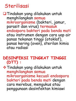 Sterilisasi
Tindakan yang dilakukan untuk
menghilangkan semua
mikroorganisme (bakteri, jamur,
parasit dan virus) termasuk
endospora bakteri pada benda mati
atau instrumen dengan cara uap air
panas tekanan tinggi (otoklaf),
panas kering (oven), sterilan kimia
atau radiasi
DESINFEKSI TINGKAT TINGGI
(DTT) :
Tindakan yang dilakukan untuk
menghilangkan semua
mikroorganisme kecuali endospora
bakteri pada benda mati dengan
cara merebus, mengukus atau
penggunaan desinfektan kimiawi
 