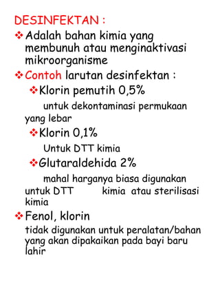 DESINFEKTAN :
Adalah bahan kimia yang
membunuh atau menginaktivasi
mikroorganisme
Contoh larutan desinfektan :
Klorin pemutih 0,5%
untuk dekontaminasi permukaan
yang lebar
Klorin 0,1%
Untuk DTT kimia
Glutaraldehida 2%
mahal harganya biasa digunakan
untuk DTT kimia atau sterilisasi
kimia
Fenol, klorin
tidak digunakan untuk peralatan/bahan
yang akan dipakaikan pada bayi baru
lahir
 