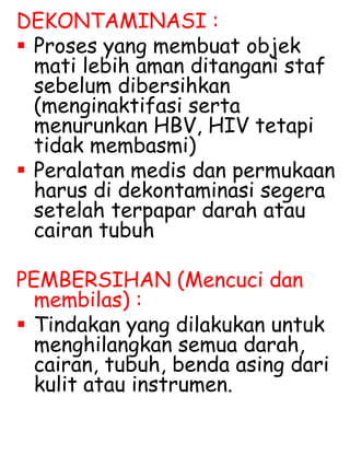 DEKONTAMINASI :
 Proses yang membuat objek
mati lebih aman ditangani staf
sebelum dibersihkan
(menginaktifasi serta
menurunkan HBV, HIV tetapi
tidak membasmi)
 Peralatan medis dan permukaan
harus di dekontaminasi segera
setelah terpapar darah atau
cairan tubuh
PEMBERSIHAN (Mencuci dan
membilas) :
 Tindakan yang dilakukan untuk
menghilangkan semua darah,
cairan, tubuh, benda asing dari
kulit atau instrumen.
 