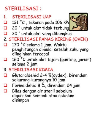 STERILISASI :
1. STERILISASI UAP
 121 ˚C , tekanan pada 106 kPa
 20 ' untuk alat tidak terbungkus
 30 ' untuk alat yang dibungkus
2. STERILISASI PANAS KERING (OVEN)
 170 ˚C selama 1 jam. Waktu
penghitungan dimulai setelah suhu yang
diinginkan tercapai
 160 ˚C untuk alat tajam (gunting, jarum)
selama 2 jam
3. STERILISASI KIMIA
 Glutaraldehid 2-4 %(cydex), Direndam
sekurang-kurangnya 10 jam
 Formaldehid 8 %, direndam 24 jam
 Bilas dengan air steril sebelum
digunakan kembali atau sebelum
disimpan
 
