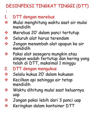 DESINFEKSI TINGKAT TINGGI (DTT)
:
1. DTT dengan merebus
 Mulai menghitung waktu saat air mulai
mendidih
 Merebus 20‘ dalam panci tertutup
 Seluruh alat harus terendam
 Jangan menambah alat apapun ke air
mendidih
 Pakai alat sesegera mungkin atau
simpan wadah tertutup dan kering yang
telah di DTT, maksimal 1 minggu
2. DTT dengan mengukus
 Selalu kukus 20‘ dalam kukusan
 Kecilkan api sehingga air tetap
mendidih
 Waktu dihitung mulai saat keluarnya
uap
 Jangan pakai lebih dari 3 panci uap
 Keringkan dalam kontainer DTT
 