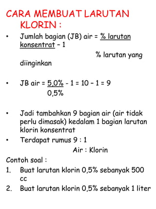 CARA MEMBUAT LARUTAN
KLORIN :
• Jumlah bagian (JB) air = % larutan
konsentrat – 1
% larutan yang
diinginkan
• JB air = 5,0% - 1 = 10 – 1 = 9
0,5%
• Jadi tambahkan 9 bagian air (air tidak
perlu dimasak) kedalam 1 bagian larutan
klorin konsentrat
• Terdapat rumus 9 : 1
Air : Klorin
Contoh soal :
1. Buat larutan klorin 0,5% sebanyak 500
cc
2. Buat larutan klorin 0,5% sebanyak 1 liter
 