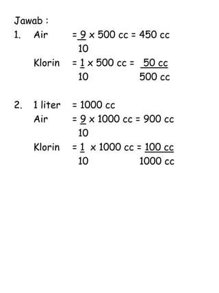 Jawab :
1. Air = 9 x 500 cc = 450 cc
10
Klorin = 1 x 500 cc = 50 cc
10 500 cc
2. 1 liter = 1000 cc
Air = 9 x 1000 cc = 900 cc
10
Klorin = 1 x 1000 cc = 100 cc
10 1000 cc
 