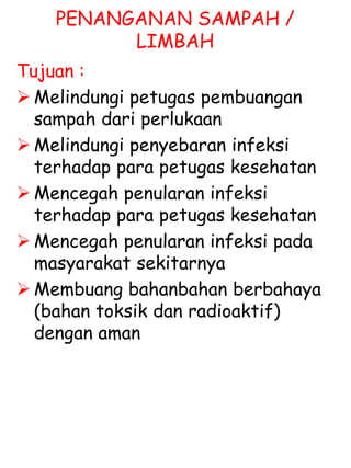 PENANGANAN SAMPAH /
LIMBAH
Tujuan :
 Melindungi petugas pembuangan
sampah dari perlukaan
 Melindungi penyebaran infeksi
terhadap para petugas kesehatan
 Mencegah penularan infeksi
terhadap para petugas kesehatan
 Mencegah penularan infeksi pada
masyarakat sekitarnya
 Membuang bahanbahan berbahaya
(bahan toksik dan radioaktif)
dengan aman
 