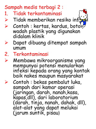 Sampah medis terbagi 2 :
1. Tidak terkontaminasi
 Tidak memberikan resiko infeksi
 Contoh : kertas, kardus, botol,
wadah plastik yang digunakan
didalam klinik
 Dapat dibuang ditempat sampah
umum
2. Terkontaminasi
 Membawa mikroorganisme yang
mempunyai potensi menularkan
infeksi kepada orang yang kontak
baik nakes maupun masyarakat
 Contoh : bekas pembalut luka,
sampah dari kamar operasi
(jaringan, darah, nanah,kasa,
kapas,dll), dari laboratorium
(darah, tinja, nanah, dahak, dll),
alat-alat yang dapat melukai
(jarum suntik, pisau)
 
