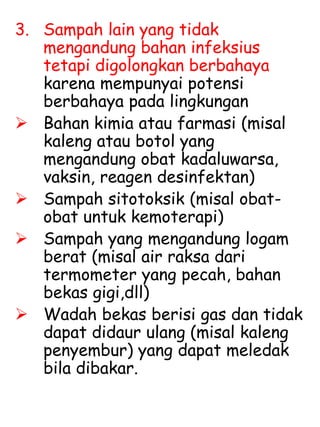 3. Sampah lain yang tidak
mengandung bahan infeksius
tetapi digolongkan berbahaya
karena mempunyai potensi
berbahaya pada lingkungan
 Bahan kimia atau farmasi (misal
kaleng atau botol yang
mengandung obat kadaluwarsa,
vaksin, reagen desinfektan)
 Sampah sitotoksik (misal obat-
obat untuk kemoterapi)
 Sampah yang mengandung logam
berat (misal air raksa dari
termometer yang pecah, bahan
bekas gigi,dll)
 Wadah bekas berisi gas dan tidak
dapat didaur ulang (misal kaleng
penyembur) yang dapat meledak
bila dibakar.
 