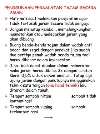 PENGGUNAAN PERAALATAN TAJAM SECARA
AMAN
 Hati-hati saat melakukan penjahitan agar
tidak tertusuk jarum secara tidak sengaja
 Jangan menutup kembali, memelengkungkan,
mematahkan atau melepaskan jarum yang
akan dibuang
 Buang benda-benda tajam dalam wadah anti
bocor dan segel dengan perekat jika sudah
dua pertiga penuh wadah benda tajam tadi
harus dibakar dalam insinerator
 Jika tidak dapat dibakar dalam insinerator
maka jarum harus dibilas 3x dengan larutan
klorin 0,5% untuk dekontaminasi. Tutup lagi
ujung jarum dengan penutupnya menggunakan
tehnik satu tangan (one hand tehnik) lalu
ditanam dalam tanah.
 Tempat sampah hitam sampah tidak
kontaminasi
 Tempat sampah kuning sampah
terkontaminasi
 