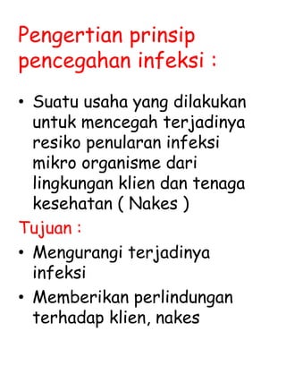 Pengertian prinsip
pencegahan infeksi :
• Suatu usaha yang dilakukan
untuk mencegah terjadinya
resiko penularan infeksi
mikro organisme dari
lingkungan klien dan tenaga
kesehatan ( Nakes )
Tujuan :
• Mengurangi terjadinya
infeksi
• Memberikan perlindungan
terhadap klien, nakes
 