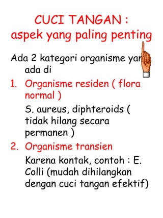 CUCI TANGAN :
aspek yang paling penting
Ada 2 kategori organisme yang
ada di
1. Organisme residen ( flora
normal )
S. aureus, diphteroids (
tidak hilang secara
permanen )
2. Organisme transien
Karena kontak, contoh : E.
Colli (mudah dihilangkan
dengan cuci tangan efektif)
 